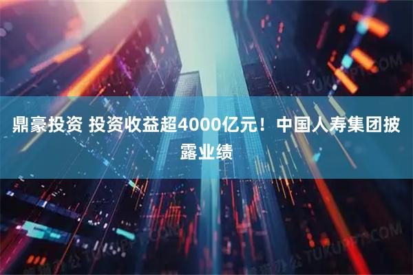 鼎豪投资 投资收益超4000亿元！中国人寿集团披露业绩