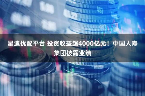 星速优配平台 投资收益超4000亿元！中国人寿集团披露业绩