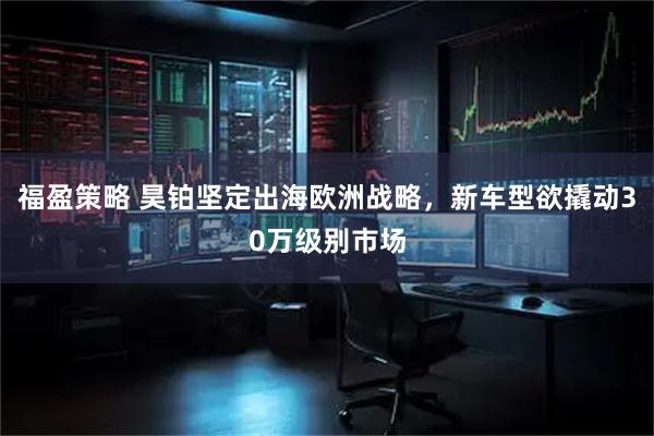福盈策略 昊铂坚定出海欧洲战略，新车型欲撬动30万级别市场