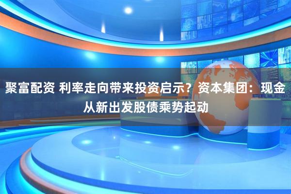 聚富配资 利率走向带来投资启示？资本集团：现金从新出发　股债乘势起动