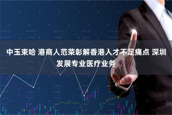 中玉束哈 港商人范荣彰解香港人才不足痛点 深圳发展专业医疗业务