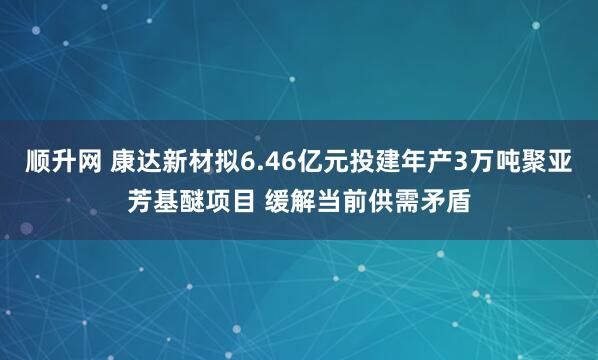 顺升网 康达新材拟6.46亿元投建年产3万吨聚亚芳基醚项目 缓解当前供需矛盾