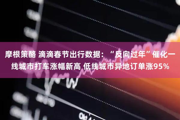 摩根策酪 滴滴春节出行数据：“反向过年”催化一线城市打车涨幅新高 低线城市异地订单涨95%