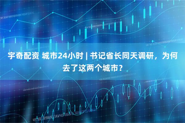 宇奇配资 城市24小时 | 书记省长同天调研，为何去了这两个城市？