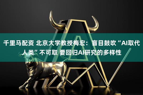 千里马配资 北京大学教授梅宏：盲目鼓吹“AI取代人类”不可取 要回归AI研究的多样性