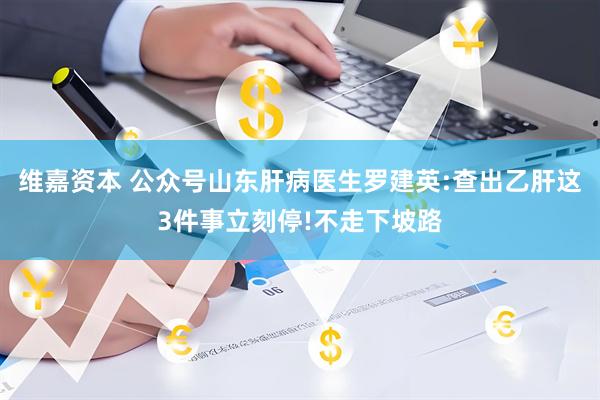 维嘉资本 公众号山东肝病医生罗建英:查出乙肝这3件事立刻停!不走下坡路