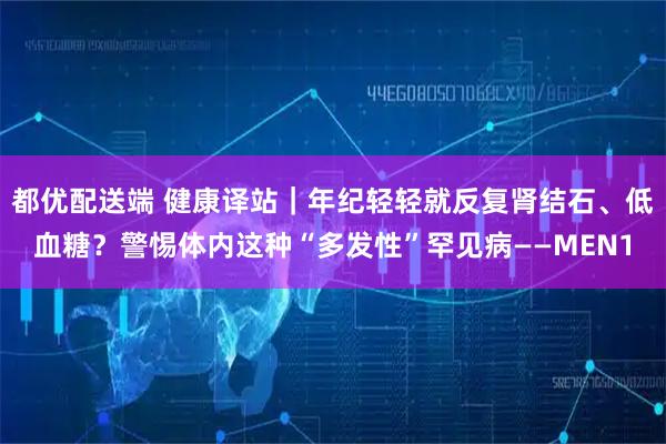 都优配送端 健康译站｜年纪轻轻就反复肾结石、低血糖？警惕体内这种“多发性”罕见病——MEN1