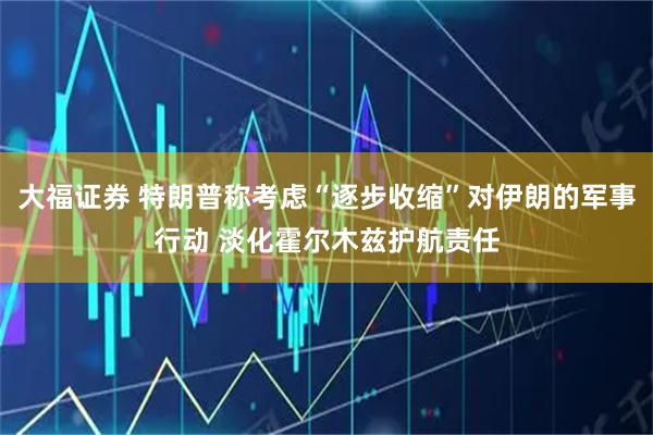 大福证券 特朗普称考虑“逐步收缩”对伊朗的军事行动 淡化霍尔木兹护航责任
