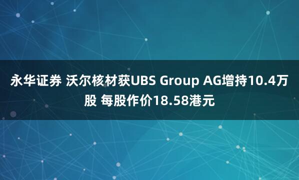 永华证券 沃尔核材获UBS Group AG增持10.4万股 每股作价18.58港元