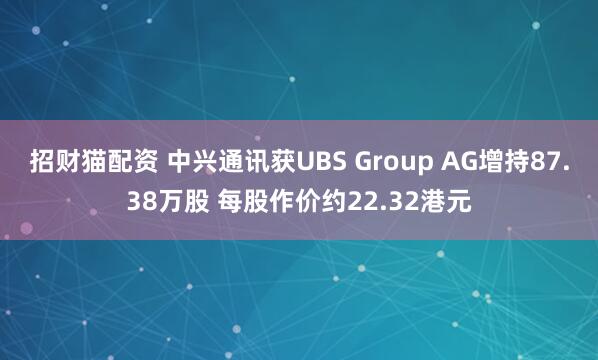 招财猫配资 中兴通讯获UBS Group AG增持87.38万股 每股作价约22.32港元