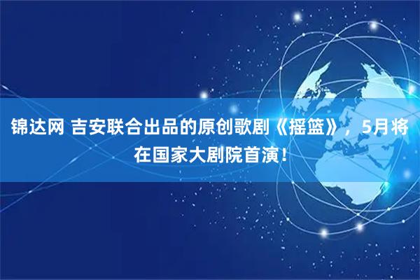 锦达网 吉安联合出品的原创歌剧《摇篮》，5月将在国家大剧院首演！
