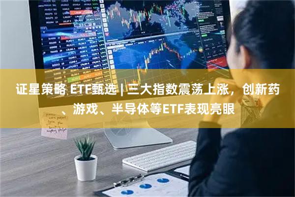 证星策略 ETF甄选 | 三大指数震荡上涨，创新药、游戏、半导体等ETF表现亮眼