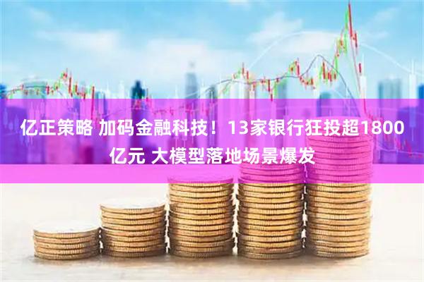 亿正策略 加码金融科技！13家银行狂投超1800亿元 大模型落地场景爆发