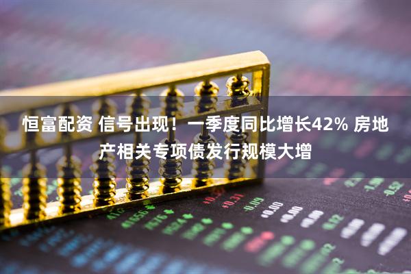 恒富配资 信号出现！一季度同比增长42% 房地产相关专项债发行规模大增
