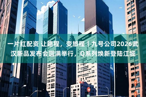 一片红配资 让路程，变旅程｜九号公司2026武汉新品发布会圆满举行，Q系列焕新登陆江城