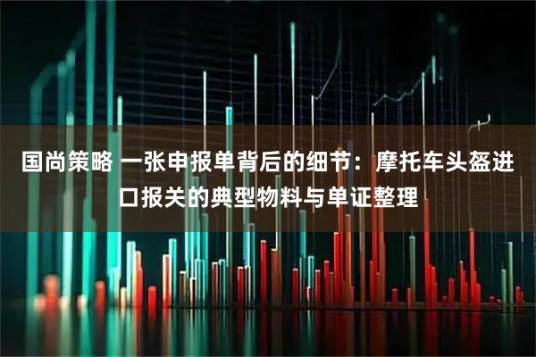 国尚策略 一张申报单背后的细节:摩托车头盔进口报关的典型物料与单证整理