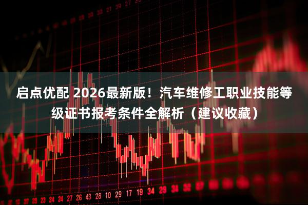启点优配 2026最新版！汽车维修工职业技能等级证书报考条件全解析（建议收藏）